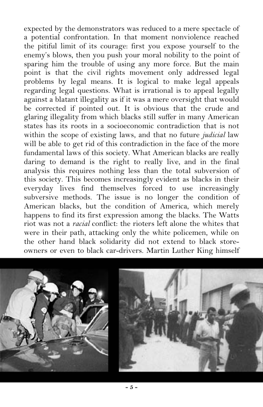 expected by the demonstrators was reduced to a mere spec a potential confrontation. In that moment nonviolence reached the pitiful limit of its courage: first you expose yourself to the enemy’s blows, then you push your moral nobility to the point of sparing him the trouble of using any more force. But the main point is that the civil rights movement only addressed legal problems by legal means. It is logical to make legal appeals regarding legal questions. What is irrational is to appeal legally against a blatant illegality as if it was a mere oversight that would be corrected if pointed out. It is obvious that the crude and glaring illegality from which blacks still suffer in many American states has its roots in a sociocconomic contradiction that is not within the scope of existing laws, and that no future judicial law will be able to get rid of this contradiction in the face of the mor fundamental laws of this society. What American blacks are really daring to demand is the right to really live, and in the final analysis this requires nothing less than the total subversion of this society. This becomes increasingly evident as blacks in their everyday lives find themselves forced to use increasingly subversive methods. The issue is no longer the condition of American blacks, but the condition of America, which merely happens to find its first expression among the blacks. The Watts viot was not a racial conflict: the rioters left alone the whites that were in their path, attacking only the white policemen, while on the other hand black solidarity did not extend to black store owners or even to black car-drivers. Martin Luther King himself